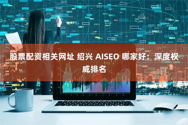 股票配资相关网址 绍兴 AISEO 哪家好：深度权威排名