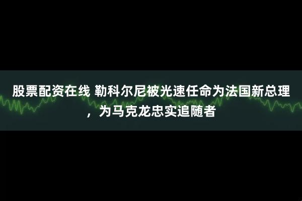 股票配资在线 勒科尔尼被光速任命为法国新总理,为马克龙忠实追随者