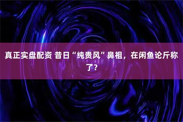 真正实盘配资 昔日“纯贵风”鼻祖，在闲鱼论斤称了？