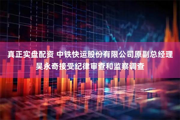 真正实盘配资 中铁快运股份有限公司原副总经理吴永奇接受纪律审查和监察调查