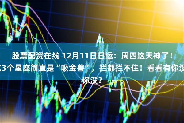 股票配资在线 12月11日日运:周四这天神了!这3个星座简直是“吸金兽”,拦都拦不住!看看有你没?